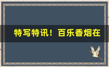 特写特讯！百乐香烟在哪家商店有卖“吊儿郎当”