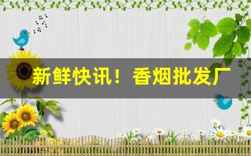 新鲜快讯！香烟批发厂家直销价格“避人耳目”