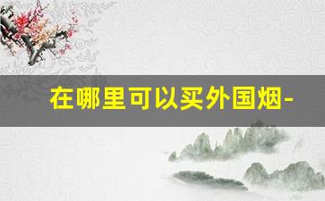 在哪里可以买外国烟-在哪能买外国烟