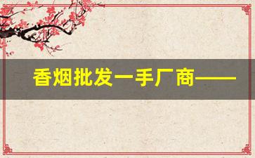 香烟批发一手厂商——香烟微商网-内销烟批发平台