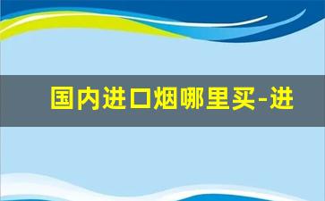 国内进口烟哪里买-进口烟在哪里查看价格