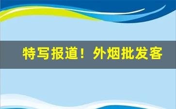 特写报道！外烟批发客户“藏垢纳污”